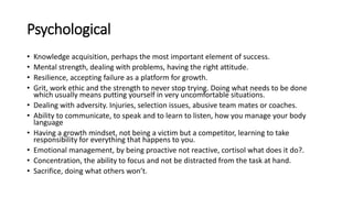 Psychological
• Knowledge acquisition, perhaps the most important element of success.
• Mental strength, dealing with problems, having the right attitude.
• Resilience, accepting failure as a platform for growth.
• Grit, work ethic and the strength to never stop trying. Doing what needs to be done
which usually means putting yourself in very uncomfortable situations.
• Dealing with adversity. Injuries, selection issues, abusive team mates or coaches.
• Ability to communicate, to speak and to learn to listen, how you manage your body
language
• Having a growth mindset, not being a victim but a competitor, learning to take
responsibility for everything that happens to you.
• Emotional management, by being proactive not reactive, cortisol what does it do?.
• Concentration, the ability to focus and not be distracted from the task at hand.
• Sacrifice, doing what others won’t.
 