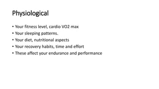 Physiological
• Your fitness level, cardio VO2 max
• Your sleeping patterns.
• Your diet, nutritional aspects
• Your recovery habits, time and effort
• These affect your endurance and performance
 