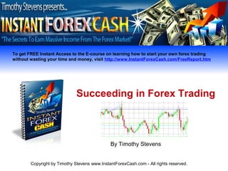 To get FREE Instant Access to the E-course on learning how to start your own forex trading
without wasting your time and money, visit http://www.InstantForexCash.com/FreeReport.htm




                              Succeeding in Forex Trading



                                              By Timothy Stevens


        Copyright by Timothy Stevens www.InstantForexCash.com - All rights reserved.
 