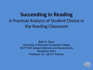 Succeeding in Reading
A Practical Analysis of Student Choice in
the Reading Classroom

Beth N. Davis
University of Maryland University College
EDTP 645 Subject Methods and Assessments
November 2013
Professor: Dr. John P. Sullivan

 