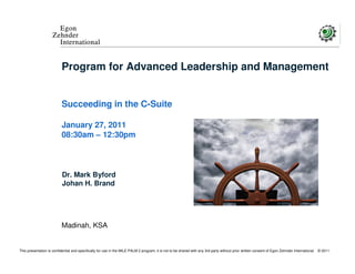 Egon
                     Zehnder
                       International


                           Program for Advanced Leadership and Management


                           Succeeding in the C-Suite

                           January 27, 2011
                           08:30am – 12:30pm



                           Dr. Mark Byford
                           Johan H. Brand




                           Madinah, KSA


This presentation is confidential and specifically for use in the MILE PALM 2 program; it is not to be shared with any 3rd party without prior written consent of Egon Zehnder International   © 2011
 