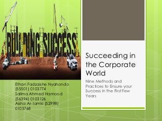Succeeding in
                           the Corporate
                           World
                           Nine Methods and
Ethan Fadzaishe Nyahondo   Practices to Ensure your
(55501) 0103774            Success in the First Few
Salima Ahmed Hamood        Years
(56394) 0103126
Aisha Al- lamki (52998)
0103768
 