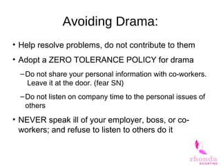 Avoiding Drama:
• Help resolve problems, do not contribute to them
• Adopt a ZERO TOLERANCE POLICY for drama
–Do not share your personal information with co-workers.
Leave it at the door. (fear SN)
–Do not listen on company time to the personal issues of
others
• NEVER speak ill of your employer, boss, or co-
workers; and refuse to listen to others do it
 