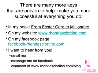There are many more keys
that are proven to help make you more
successful at everything you do!
• In my book: From Foster Care to Millionaire
• On my website: www.rhondasciortino.com
• On my facebook page:
facebook/rhondasciortino.com
• I want to hear from you!
–email me
–message me on facebook
–comment at www.rhondasciortino.com/blog
 