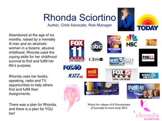 17
Rhonda Sciortino
Author, Child Advocate, Risk Manager
Abandoned at the age of six
months, raised by a mentally
ill man and an alcoholic
woman in a bizarre, abusive
childhood, Rhonda used the
coping skills for her childhood
survival to find and fulfill her
life’s purpose.
Rhonda uses her books,
speaking, radio and TV
opportunities to help others
find and fulfill their
Assignments.
There was a plan for Rhonda,
and there is a plan for YOU
too!
Watch for release of 8 Characteristics
of Successful Survivors early 2012
 