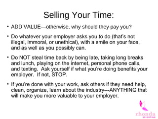 Selling Your Time:
• ADD VALUE—otherwise, why should they pay you?
• Do whatever your employer asks you to do (that’s not
illegal, immoral, or unethical), with a smile on your face,
and as well as you possibly can.
• Do NOT steal time back by being late, taking long breaks
and lunch, playing on the internet, personal phone calls,
and texting. Ask yourself if what you’re doing benefits your
employer. If not, STOP.
• If you’re done with your work, ask others if they need help,
clean, organize, learn about the industry---ANYTHING that
will make you more valuable to your employer.
 