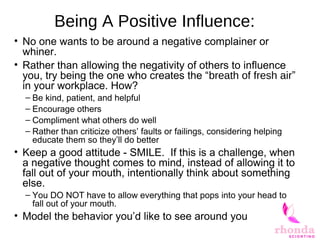 Being A Positive Influence:
• No one wants to be around a negative complainer or
whiner.
• Rather than allowing the negativity of others to influence
you, try being the one who creates the “breath of fresh air”
in your workplace. How?
– Be kind, patient, and helpful
– Encourage others
– Compliment what others do well
– Rather than criticize others’ faults or failings, considering helping
educate them so they’ll do better
• Keep a good attitude - SMILE. If this is a challenge, when
a negative thought comes to mind, instead of allowing it to
fall out of your mouth, intentionally think about something
else.
– You DO NOT have to allow everything that pops into your head to
fall out of your mouth.
• Model the behavior you’d like to see around you
 