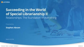 Vancouver • Boston• LosAngeles• Nottingham lucidea.com
Succeeding in the World
of Special Librarianship II
Relationships: The foundation of everything
March 29, 2018
Presented by:
Stephen Abram
 