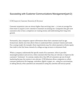 Succeeding with Customer Communications Management(part-2)
CCM Improves Customer Retention & Revenue
Customer acquisition costs are always higher than servicing costs — it costs on average five
times more to acquire a new customer to maintain an existing one. Companies that gain new
customers only to lose a competitor are wasting money and undermining their long-term
growth.
Fortunately, data companies capture information about their customers (such as age,
homeowner, family size) that allows them to understand their customers’ desires and needs.
For a young couple, for example, those requirements may be a down payment or home equity
line credit in the first home instead of a college savings account or retirement fund.
When a company understands the specific needs of its customers, when it provides
meaningful products and services, when customers feel that they are relevant, it improves the
customer’s “stickiness”. In contrast, studies show that 43% of consumers opt out of email
marketing because the content is not relevant. CCM Solutions allows companies to collect
customer preferences for language, reminders, digital vs paper, etc., using live conversations
or asking directly what customers are interested in using the customer self-service portal.
 