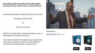 Succeeding with Innovation & Transformation
with Magnus Penker, CEO & Founder, Innovation360 Group
Everything boils down to only two stories in the world:
A stranger comes to town
Or
You go on a journey
Which means that ether innovation happens to you or
you happen to innovation. Your call.
If you want innovation to happen to your organization,
tune into this webinar to learn the fundamentals of
innovation and transformation to stay on top!
 