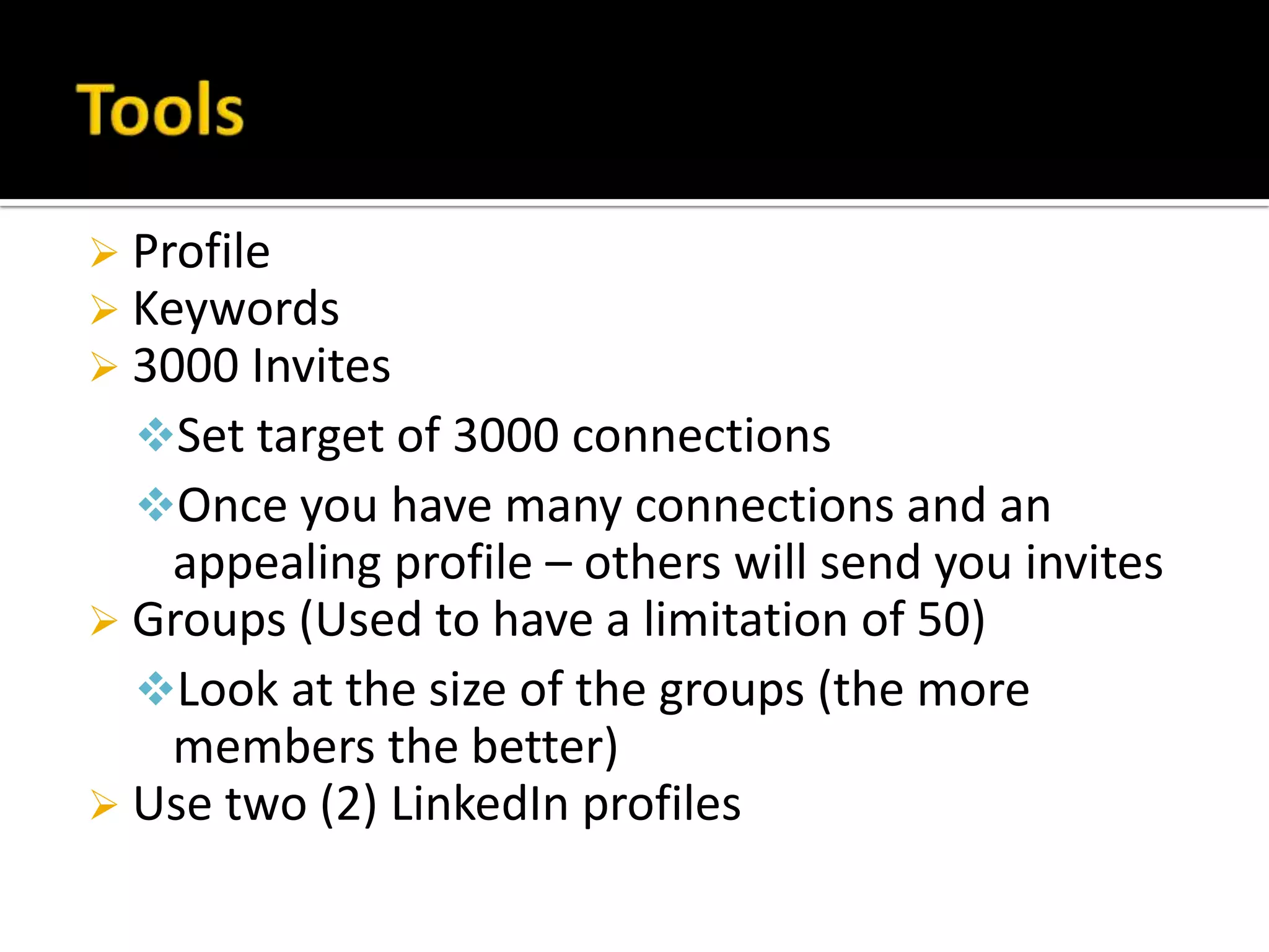  Profile
 Keywords
 3000 Invites
  Set target of 3000 connections
  Once you have many connections and an
   appealing profile – others will send you invites
 Groups (Used to have a limitation of 50)
  Look at the size of the groups (the more
   members the better)
 Use two (2) LinkedIn profiles
 