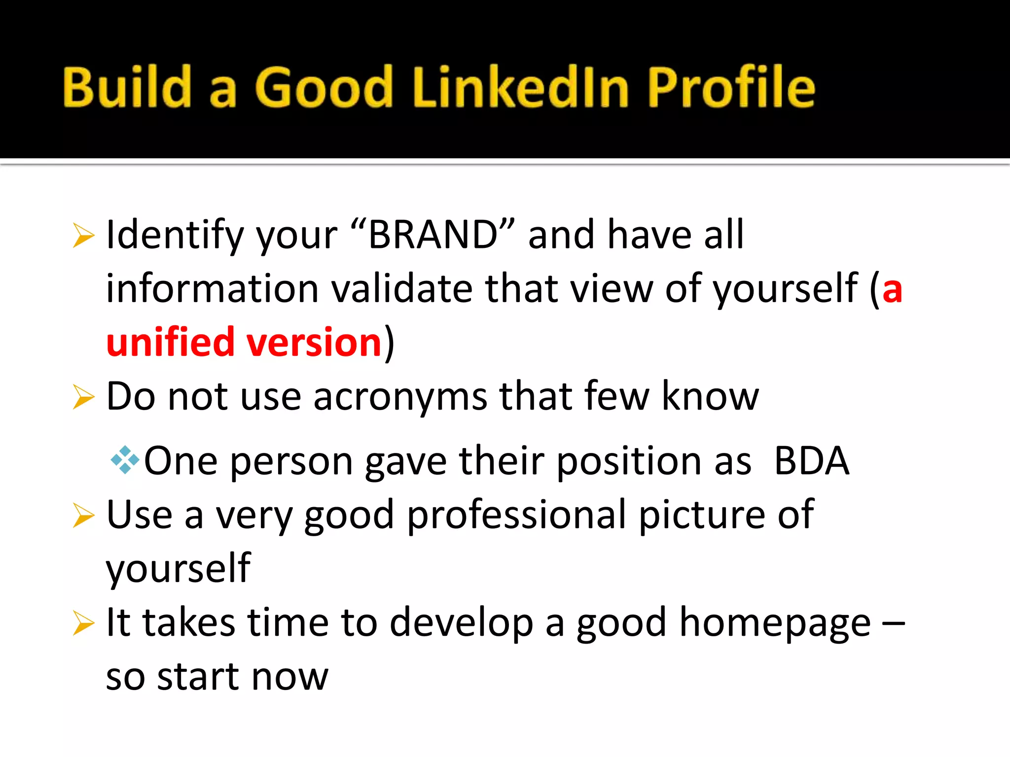  Identify your “BRAND” and have all
  information validate that view of yourself (a
  unified version)
 Do not use acronyms that few know
  One person gave their position as BDA
 Use a very good professional picture of
  yourself
 It takes time to develop a good homepage –
  so start now
 