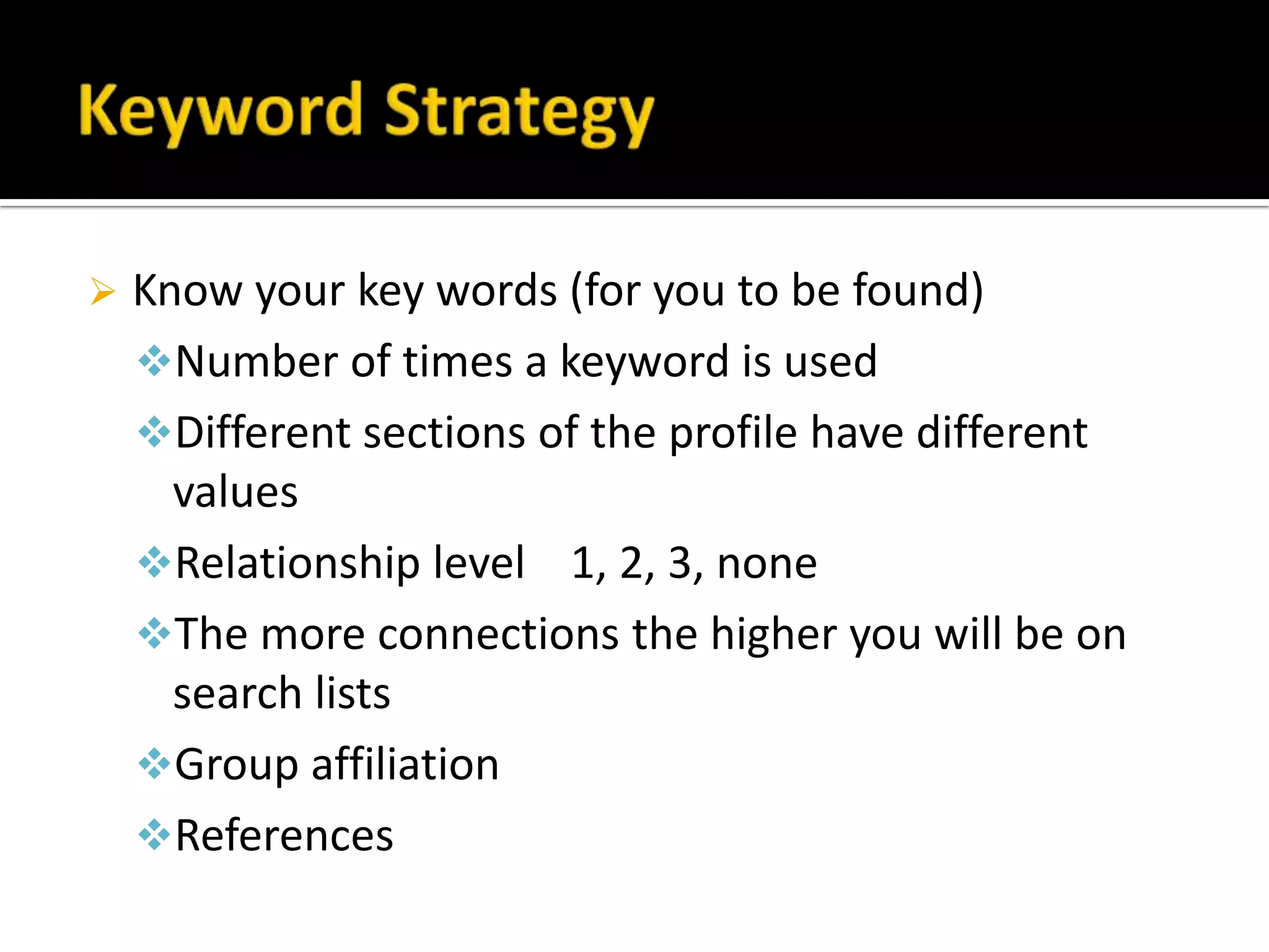    Know your key words (for you to be found)
    Number of times a keyword is used
    Different sections of the profile have different
      values
    Relationship level 1, 2, 3, none
    The more connections the higher you will be on
      search lists
    Group affiliation
    References
 