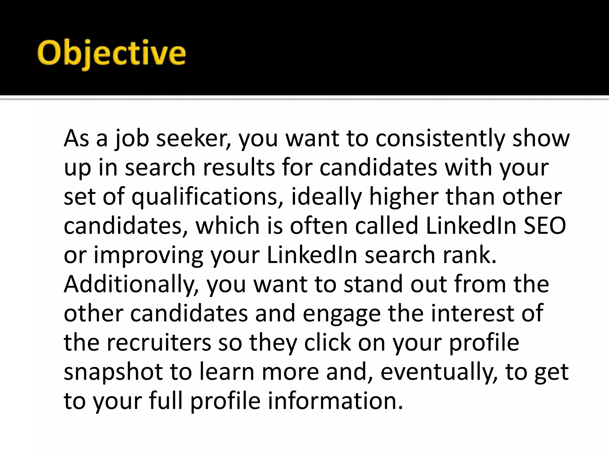 As a job seeker, you want to consistently show
up in search results for candidates with your
set of qualifications, ideally higher than other
candidates, which is often called LinkedIn SEO
or improving your LinkedIn search rank.
Additionally, you want to stand out from the
other candidates and engage the interest of
the recruiters so they click on your profile
snapshot to learn more and, eventually, to get
to your full profile information.
 