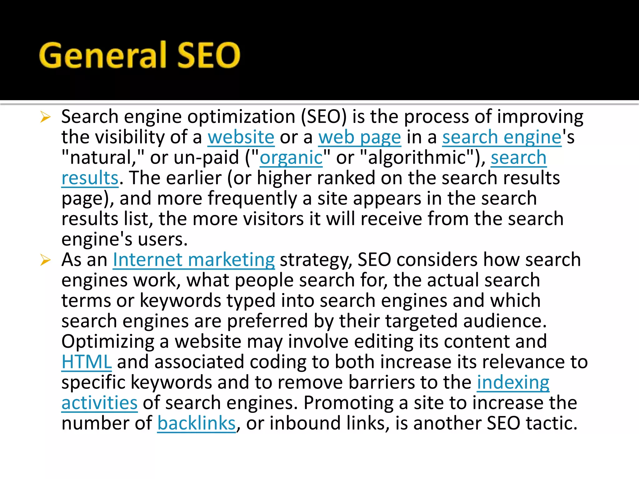    Search engine optimization (SEO) is the process of improving
    the visibility of a website or a web page in a search engine's
    "natural," or un-paid ("organic" or "algorithmic"), search
    results. The earlier (or higher ranked on the search results
    page), and more frequently a site appears in the search
    results list, the more visitors it will receive from the search
    engine's users.
   As an Internet marketing strategy, SEO considers how search
    engines work, what people search for, the actual search
    terms or keywords typed into search engines and which
    search engines are preferred by their targeted audience.
    Optimizing a website may involve editing its content and
    HTML and associated coding to both increase its relevance to
    specific keywords and to remove barriers to the indexing
    activities of search engines. Promoting a site to increase the
    number of backlinks, or inbound links, is another SEO tactic.
 