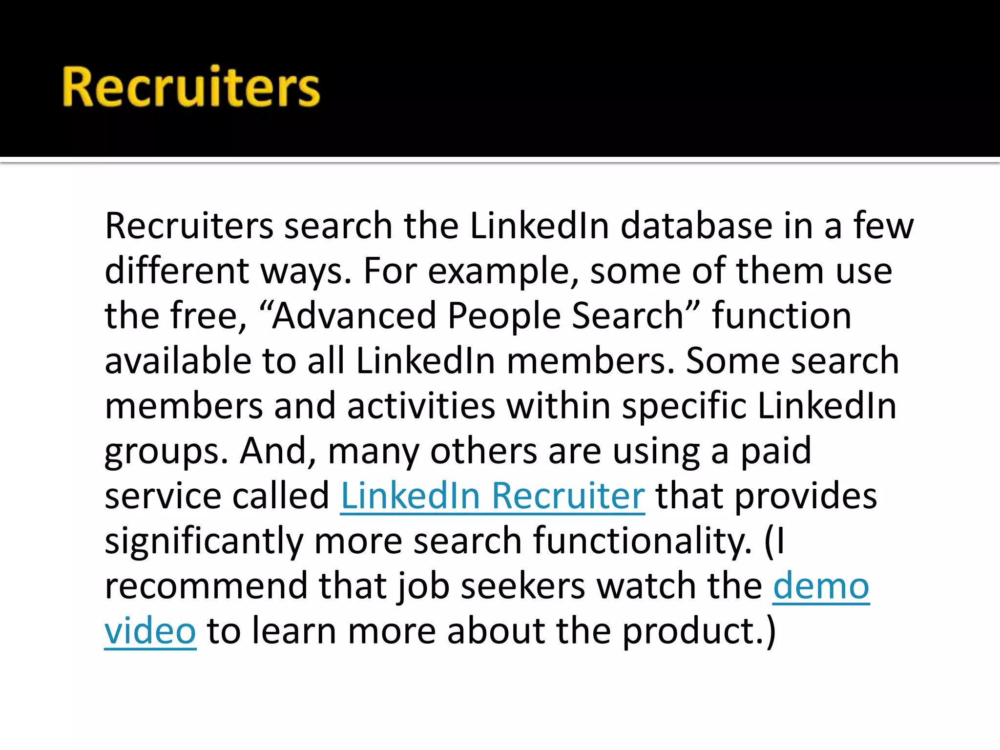 Recruiters search the LinkedIn database in a few
different ways. For example, some of them use
the free, “Advanced People Search” function
available to all LinkedIn members. Some search
members and activities within specific LinkedIn
groups. And, many others are using a paid
service called LinkedIn Recruiter that provides
significantly more search functionality. (I
recommend that job seekers watch the demo
video to learn more about the product.)
 