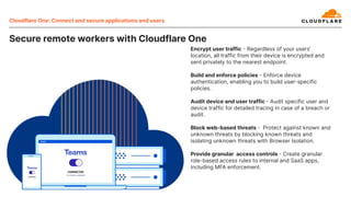 Cloudflare One: Connect and secure applications and users
Encrypt user traffic  Regardless of your users’
location, all traffic from their device is encrypted and
sent privately to the nearest endpoint.
Build and enforce policies  Enforce device
authentication, enabling you to build user-specific
policies.
Audit device and user traffic  Audit specific user and
device traffic for detailed tracing in case of a breach or
audit.
Block web-based threats  Protect against known and
unknown threats by blocking known threats and
isolating unknown threats with Browser Isolation.
Provide granular access controls  Create granular
role-based access rules to internal and SaaS apps,
including MFA enforcement.
Secure remote workers with Cloudflare One
 