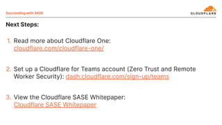 Next Steps:
Succeeding with SASE
1. Read more about Cloudflare One:
cloudflare.com/cloudflare-one/
2. Set up a Cloudflare for Teams account (Zero Trust and Remote
Worker Security): dash.cloudflare.com/sign-up/teams
3. View the Cloudflare SASE Whitepaper:
Cloudflare SASE Whitepaper
 