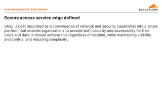 Secure access service edge defined
SASE is best described as a convergence of network and security capabilities into a single
platform that enables organizations to provide both security and accessibility for their
users and data. It should achieve this regardless of location, while maintaining visibility
and control, and reducing complexity.
Understanding SASE SASE Defined
 