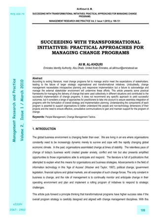 Al-Khouri A. M.
SUCCEEDING WITH TRANSFORMATIONAL INITIATIVES: PRACTICAL APPROACHES FOR MANAGING CHANGE
PROGRAMS
MANAGEMENT RESEARCH AND PRACTICE Vol. 2 Issue 1 (2010) p: 108-131
108
ManagementResearchandPractice
Volume2,Issue1/March2010
eISSN
2067- 2462
mrp.ase.ro
SUCCEEDING WITH TRANSFORMATIONAL
INITIATIVES: PRACTICAL APPROACHES FOR
MANAGING CHANGE PROGRAMS
Ali M. AL-KHOURI
Emirates Identity Authority, Abu Dhabi, United Arab Emirates, ali.alkhouri@emiratesid.ae
Abstract
According to exiting literature, most change programs fail to manage and/or meet the expectations of stakeholders;
leading to the failure of larger strategic organisational and transformational initiatives. Undoubtedly, change
management necessitates introspective planning and responsive implementation but a failure to acknowledge and
manage the external stakeholder environment will undermine these efforts. This article presents some practical
frameworks for managing the delivery of change that were used collectively in different situations and contributed to the
successful implementation of change programs. It does not recommend any specific approach to yield successful
outcomes, but it considers a range of approaches for practitioners to take into account to assure seamless integration of
programs with the formulation of overall strategy and implementation planning. Understanding the components of each
program is asserted to support organisations to better understand the people and non-technology dimensions of their
projects and the need to ensure effective, consultative communications to gain and maintain support for the program of
change.
Keywords: People Management, Change Management Tactics.
1. INTRODUCTION
The global business environment is changing faster than ever. We are living in an era where organisations
constantly need to be increasingly dynamic merely to survive and cope with the rapidly changing global
economic climate. In the past, organisations assimilated change at times of stability. The relentless pace of
change of today's business world created greater anxiety, conflict and risk but also presents amplified
opportunities to those organisations able to anticipate and respond. The literature is full of publications that
attempted to explain what this means for organisations and business strategies. Advancements in the field of
information technology in this 'Age of Access' (Wacker and Taylor, 1997), political change, government
legislation, financial options and global markets, are all examples of such change forces. The only constant in
business is change, and the role of management is to continually monitor and anticipate change in their
operating environment and plan and implement a rolling program of initiatives to respond to strategic
challenges.
This article puts forward a principle thinking that transformational programs have higher success rates if the
overall program strategy is carefully designed and aligned with change management disciplines. With this
 