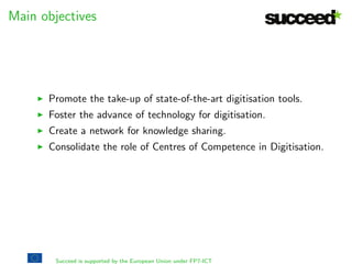 gures 
I 2 years 
I 1.8Me 
I 9 project partners 
I 41 people (internal) 
I 13 libraries 
I 19 digitisations tools validated 
I 249.5 person-month 
I 27 deliverables (training materials, white papers, etc) 
I 6 events (conferences, hackathons and workshops) and 4 
competitions 
I 48 blog posts 
I 1 Memorandum of Understanding (with OPF) 
Succeed is supported by the European Union under FP7-ICT 
 