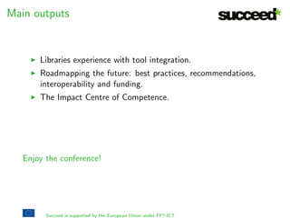Main objectives 
I Promote the take-up of state-of-the-art digitisation tools. 
I Foster the advance of technology for digitisation. 
I Create a network for knowledge sharing. 
I Consolidate the role of Centres of Competence in Digitisation. 
Succeed is supported by the European Union under FP7-ICT 
 