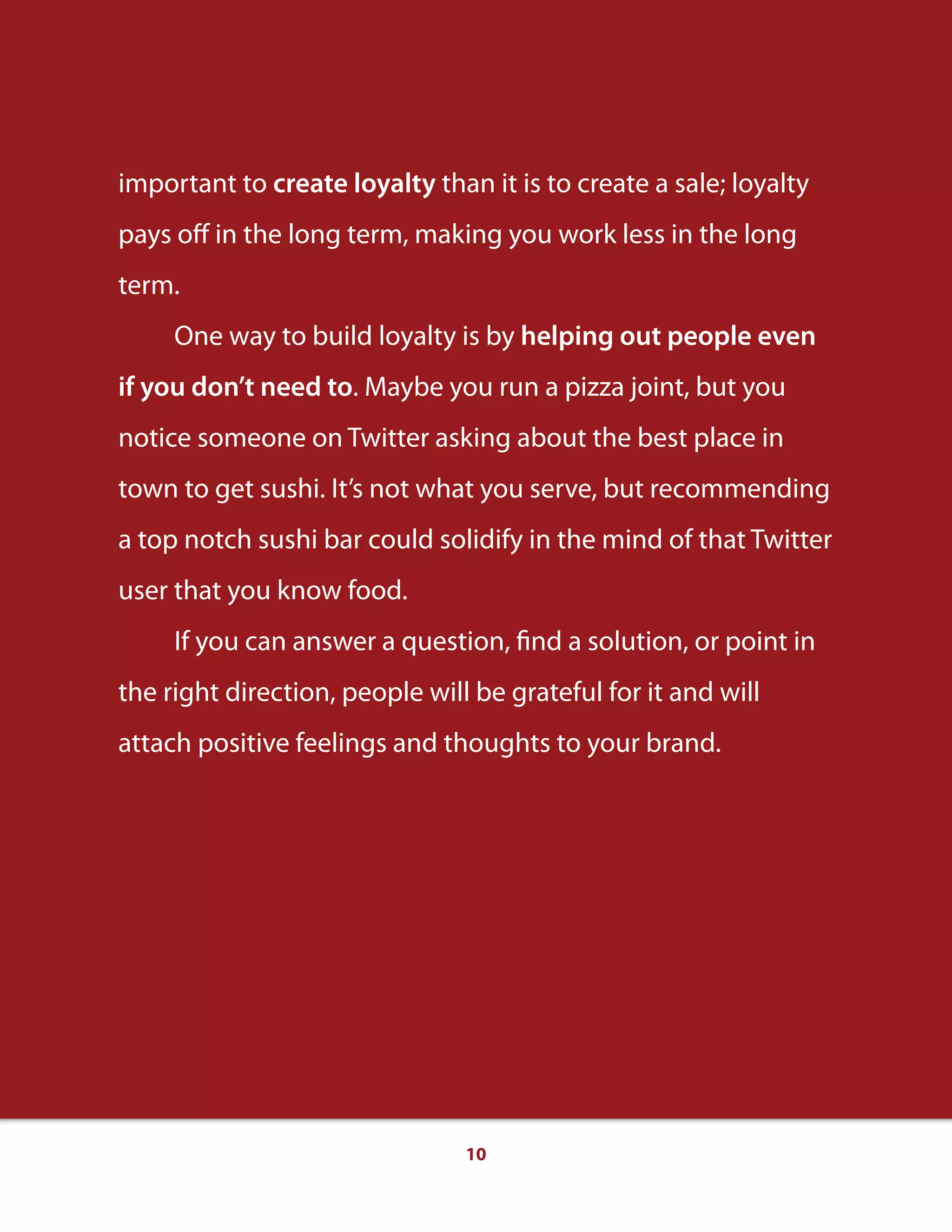 10
important to create loyalty than it is to create a sale; loyalty
pays oﬀ in the long term, making you work less in the long
term.
One way to build loyalty is by helping out people even
if you don’t need to. Maybe you run a pizza joint, but you
notice someone on Twitter asking about the best place in
town to get sushi. It’s not what you serve, but recommending
a top notch sushi bar could solidify in the mind of that Twitter
user that you know food.
If you can answer a question, find a solution, or point in
the right direction, people will be grateful for it and will
attach positive feelings and thoughts to your brand.
 