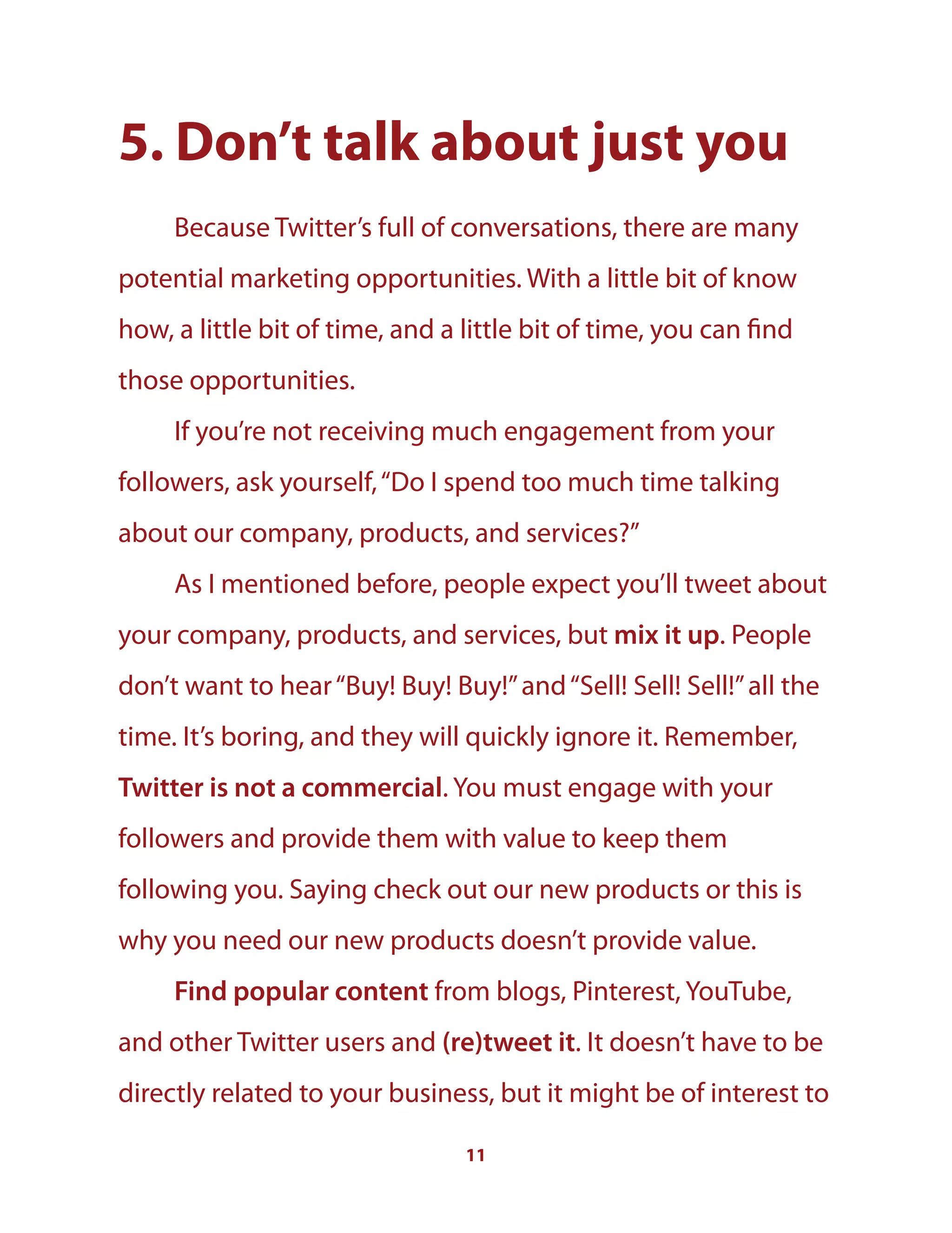 11
5. Don’t talk about just you
Because Twitter’s full of conversations, there are many
potential marketing opportunities. With a little bit of know
how, a little bit of time, and a little bit of time, you can find
those opportunities.
If you’re not receiving much engagement from your
followers, ask yourself,“Do I spend too much time talking
about our company, products, and services?”
As I mentioned before, people expect you’ll tweet about
your company, products, and services, but mix it up. People
don’t want to hear“Buy! Buy! Buy!”and“Sell! Sell! Sell!”all the
time. It’s boring, and they will quickly ignore it. Remember,
Twitter is not a commercial. You must engage with your
followers and provide them with value to keep them
following you. Saying check out our new products or this is
why you need our new products doesn’t provide value.
Find popular content from blogs, Pinterest, YouTube,
and other Twitter users and (re)tweet it. It doesn’t have to be
directly related to your business, but it might be of interest to
 