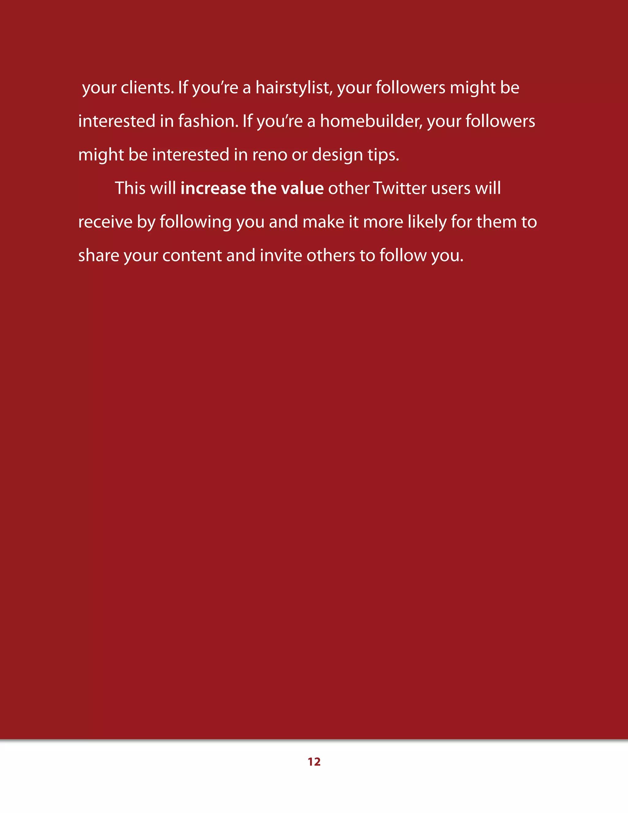 12
your clients. If you’re a hairstylist, your followers might be
interested in fashion. If you’re a homebuilder, your followers
might be interested in reno or design tips.
This will increase the value other Twitter users will
receive by following you and make it more likely for them to
share your content and invite others to follow you.
 
