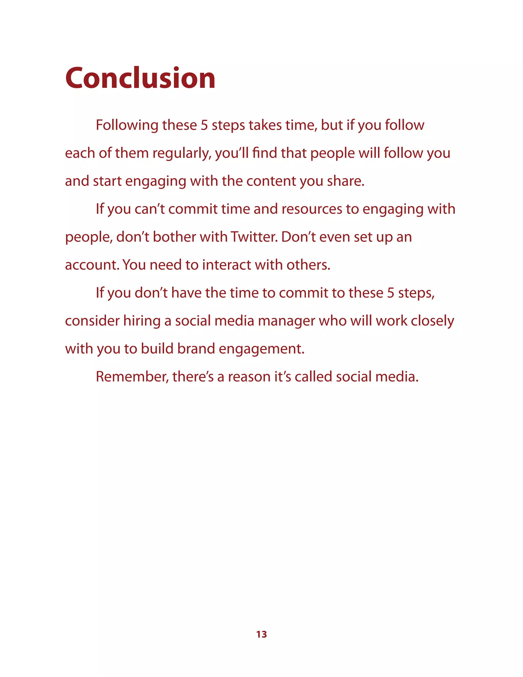 13
Conclusion
Following these 5 steps takes time, but if you follow
each of them regularly, you’ll find that people will follow you
and start engaging with the content you share.
If you can’t commit time and resources to engaging with
people, don’t bother with Twitter. Don’t even set up an
account. You need to interact with others.
If you don’t have the time to commit to these 5 steps,
consider hiring a social media manager who will work closely
with you to build brand engagement.
Remember, there’s a reason it’s called social media.
 