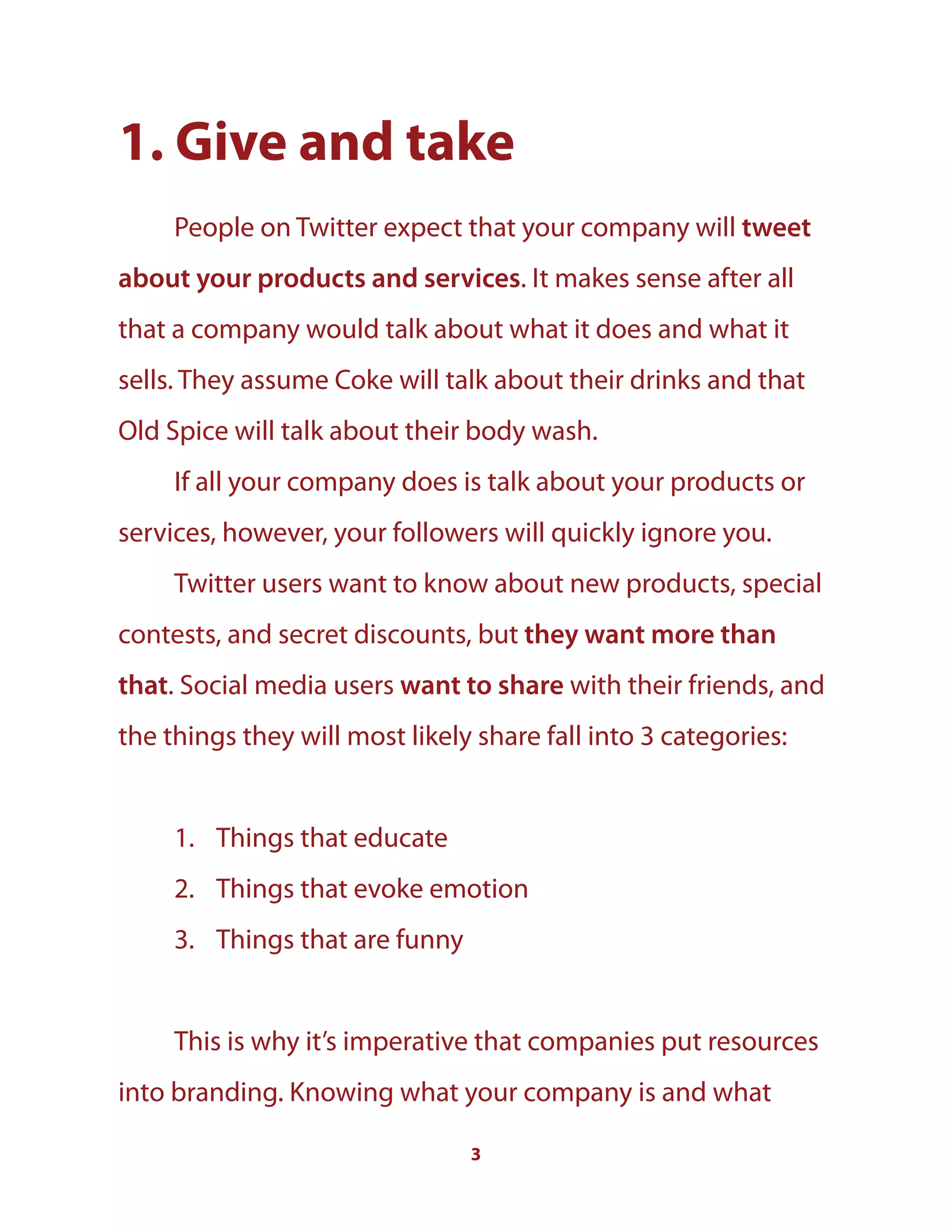 3
1. Give and take
People on Twitter expect that your company will tweet
about your products and services. It makes sense after all
that a company would talk about what it does and what it
sells. They assume Coke will talk about their drinks and that
Old Spice will talk about their body wash.
If all your company does is talk about your products or
services, however, your followers will quickly ignore you.
Twitter users want to know about new products, special
contests, and secret discounts, but they want more than
that. Social media users want to share with their friends, and
the things they will most likely share fall into 3 categories:
1. Things that educate
2. Things that evoke emotion
3. Things that are funny
This is why it’s imperative that companies put resources
into branding. Knowing what your company is and what
 
