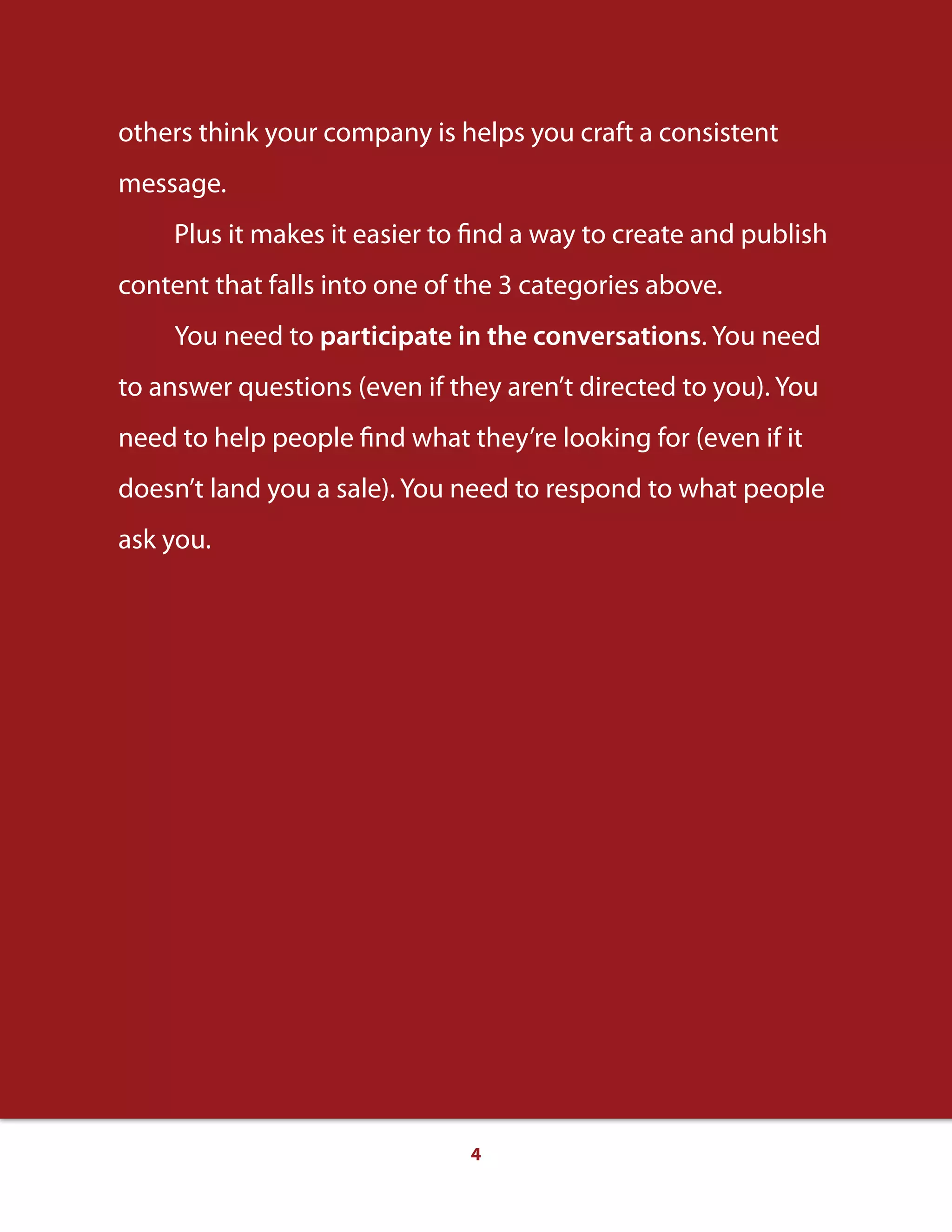 4
others think your company is helps you craft a consistent
message.
Plus it makes it easier to find a way to create and publish
content that falls into one of the 3 categories above.
You need to participate in the conversations. You need
to answer questions (even if they aren’t directed to you). You
need to help people find what they’re looking for (even if it
doesn’t land you a sale). You need to respond to what people
ask you.
 