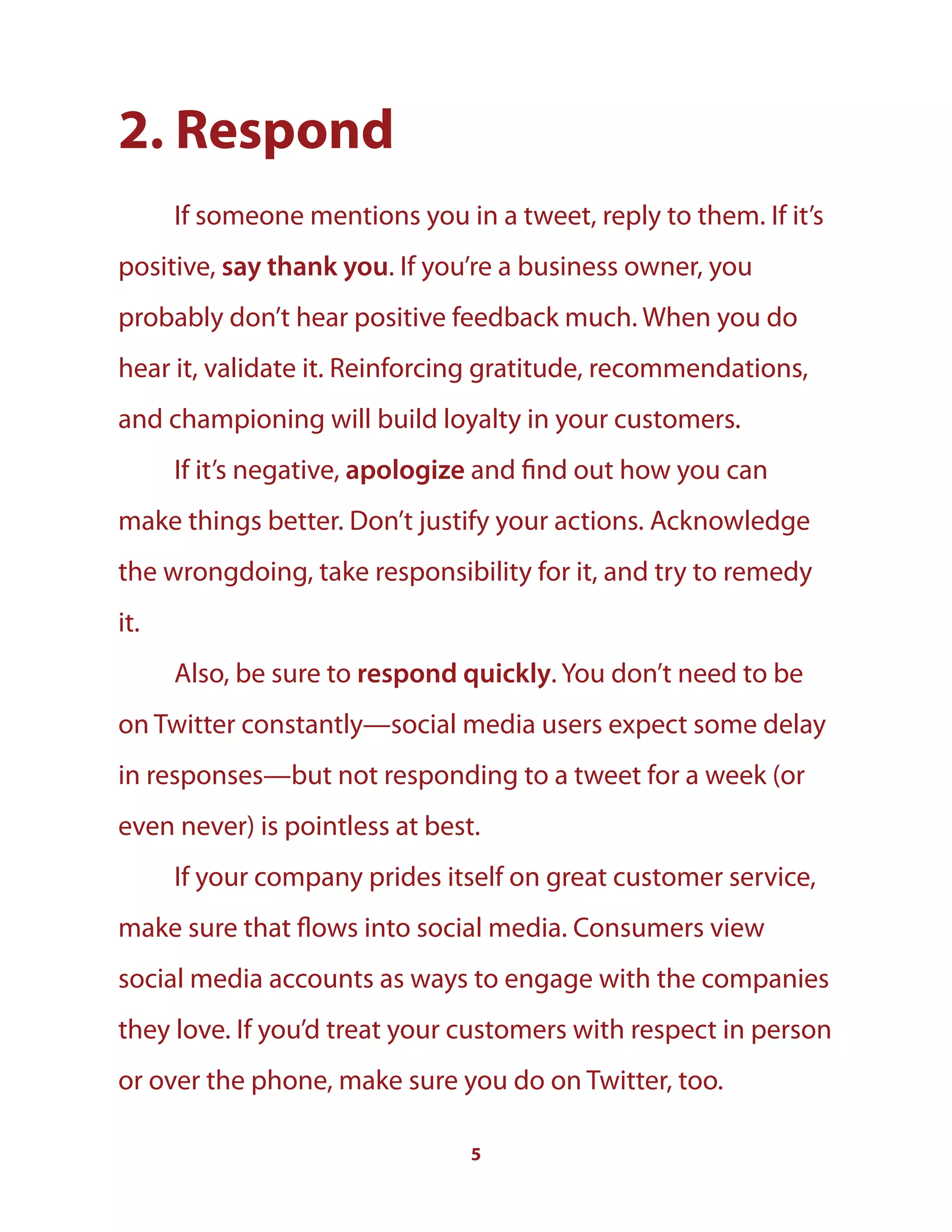 5
2. Respond
If someone mentions you in a tweet, reply to them. If it’s
positive, say thank you. If you’re a business owner, you
probably don’t hear positive feedback much. When you do
hear it, validate it. Reinforcing gratitude, recommendations,
and championing will build loyalty in your customers.
If it’s negative, apologize and find out how you can
make things better. Don’t justify your actions. Acknowledge
the wrongdoing, take responsibility for it, and try to remedy
it.
Also, be sure to respond quickly. You don’t need to be
on Twitter constantly—social media users expect some delay
in responses—but not responding to a tweet for a week (or
even never) is pointless at best.
If your company prides itself on great customer service,
make sure that flows into social media. Consumers view
social media accounts as ways to engage with the companies
they love. If you’d treat your customers with respect in person
or over the phone, make sure you do on Twitter, too.
 