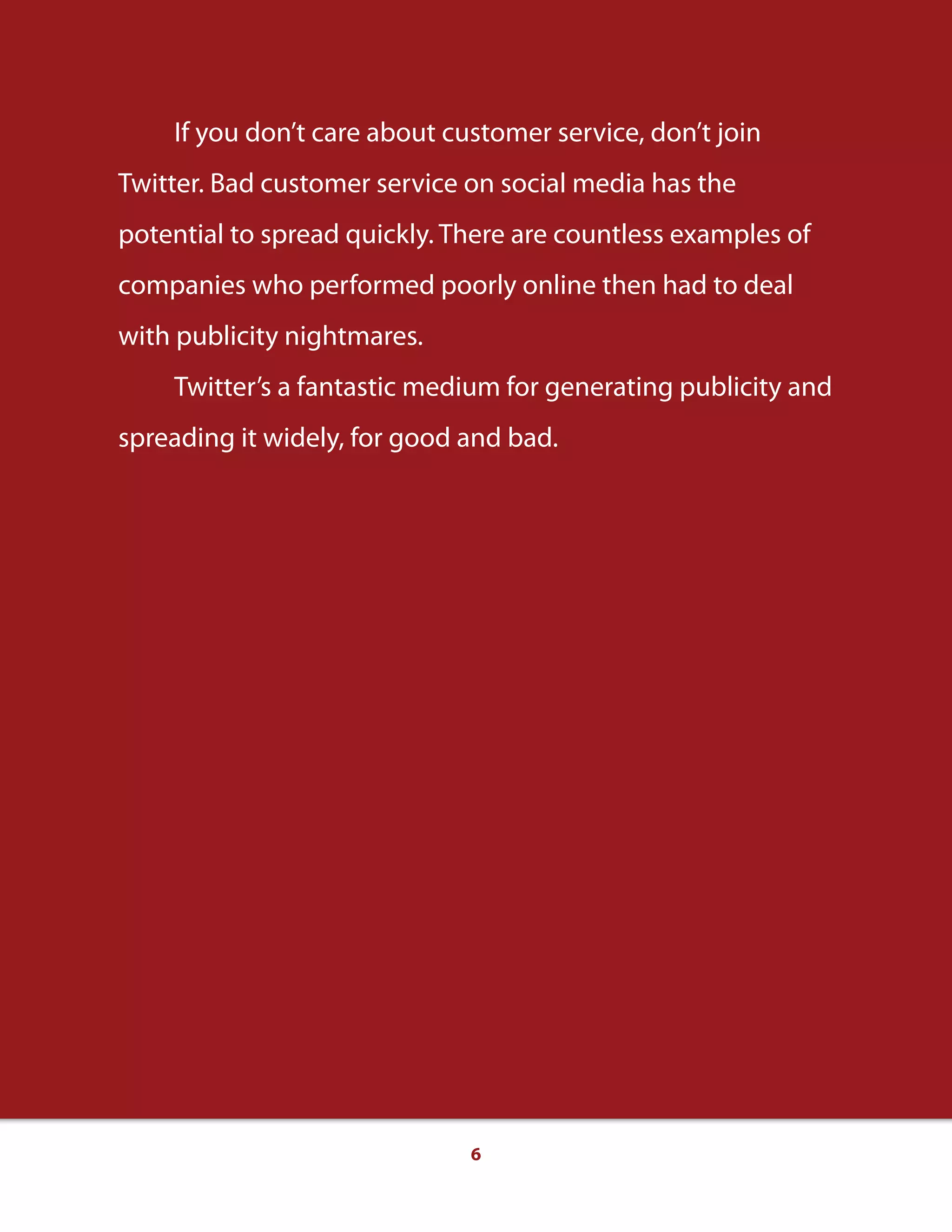 6
If you don’t care about customer service, don’t join
Twitter. Bad customer service on social media has the
potential to spread quickly. There are countless examples of
companies who performed poorly online then had to deal
with publicity nightmares.
Twitter’s a fantastic medium for generating publicity and
spreading it widely, for good and bad.
 