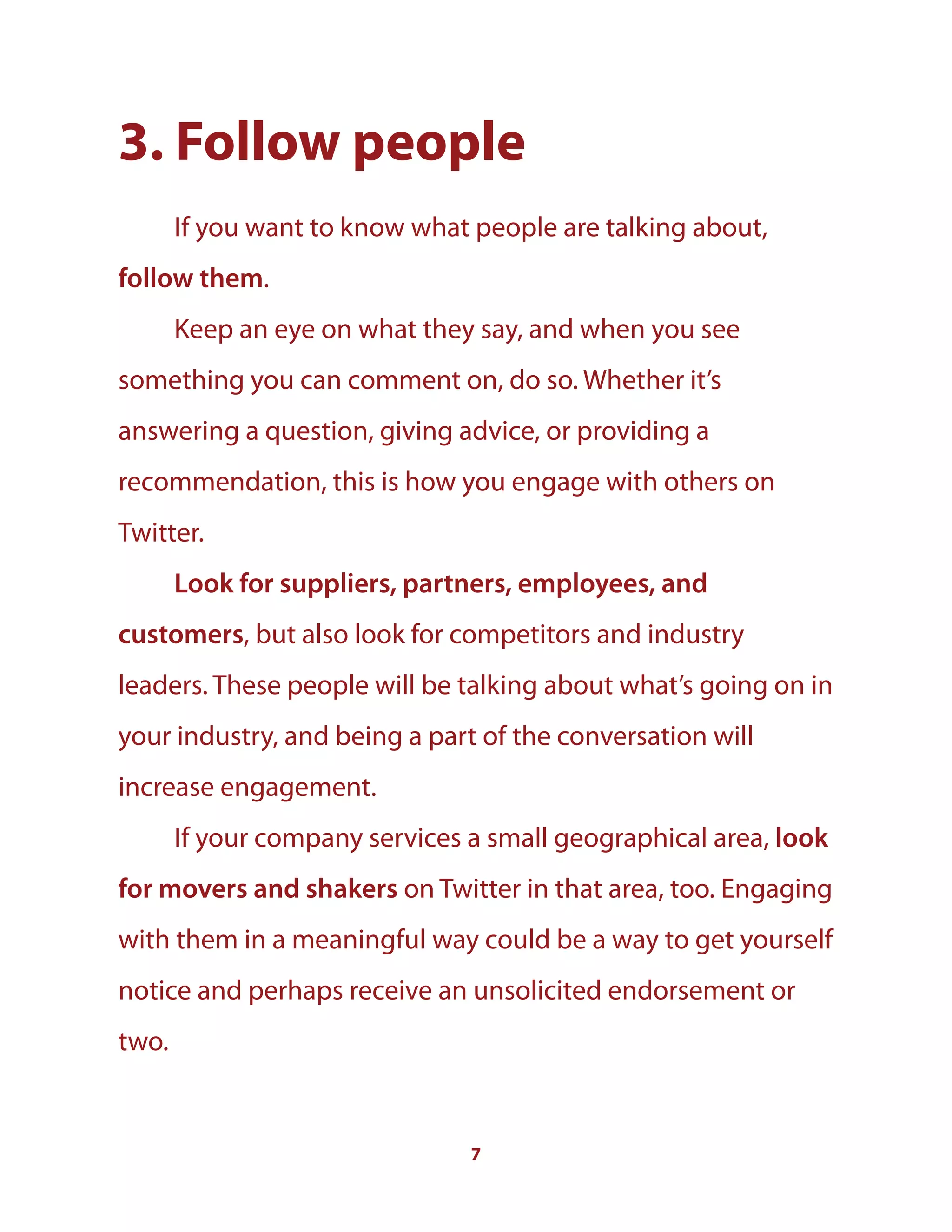 7
3. Follow people
If you want to know what people are talking about,
follow them.
Keep an eye on what they say, and when you see
something you can comment on, do so. Whether it’s
answering a question, giving advice, or providing a
recommendation, this is how you engage with others on
Twitter.
Look for suppliers, partners, employees, and
customers, but also look for competitors and industry
leaders. These people will be talking about what’s going on in
your industry, and being a part of the conversation will
increase engagement.
If your company services a small geographical area, look
for movers and shakers on Twitter in that area, too. Engaging
with them in a meaningful way could be a way to get yourself
notice and perhaps receive an unsolicited endorsement or
two.
 