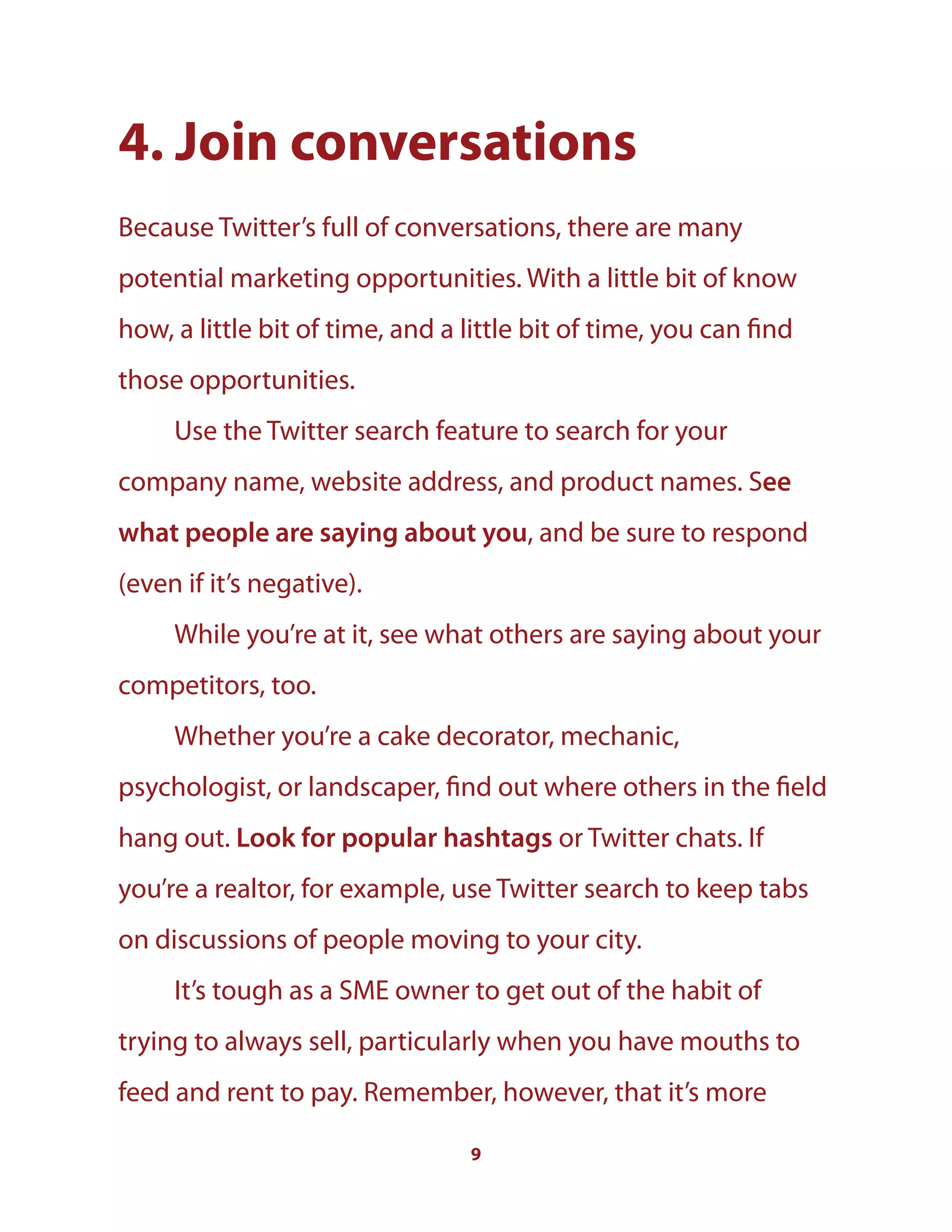 9
4. Join conversations
Because Twitter’s full of conversations, there are many
potential marketing opportunities. With a little bit of know
how, a little bit of time, and a little bit of time, you can find
those opportunities.
Use the Twitter search feature to search for your
company name, website address, and product names. See
what people are saying about you, and be sure to respond
(even if it’s negative).
While you’re at it, see what others are saying about your
competitors, too.
Whether you’re a cake decorator, mechanic,
psychologist, or landscaper, find out where others in the field
hang out. Look for popular hashtags or Twitter chats. If
you’re a realtor, for example, use Twitter search to keep tabs
on discussions of people moving to your city.
It’s tough as a SME owner to get out of the habit of
trying to always sell, particularly when you have mouths to
feed and rent to pay. Remember, however, that it’s more
 
