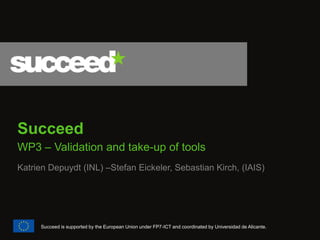 Succeed 
WP3 – Validation and take-up of tools 
Katrien Depuydt (INL) –Stefan Eickeler, Sebastian Kirch, (IAIS) 
Succeed is supported by the European Union under FP7-ICT and coordinated by Universidad de Alicante.  