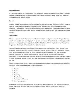 Accomplishment:
It is related to the task or action that you have attempted, and the desired results obtained. It is based
on what was expected, and what results were done. People accomplish things all day long, but really
achieve no success in those actions.
Success:
Ongoing string of accomplishments when put together, add up to a major obtainment in life is known as
success. It is an ongoing realization and obtainment of worthy results, concentrating actions, life
wealth, or a worthy deal. It is not just accomplishment, it is beyond that. It is basically measured by the
number of achievements you make. But the route which you follow to reach your goals is what actually
matters.
True Success:
The true success is simply the realization and obtainment of a worthy ideal or result that your heart is
deeply connected to it. It is what people die for it. It is a success that soaked with emotion, powered by
passion, driven by destiny, and forged with the fire of the heart. That is why that, many athletes have
long career. Basically their heart is attached to their success.
Success is based on what you have done with the opportunities you have been given. Success is not
created in wealth or fame; it is created in the sincere attempt to reach a goal. It is destination that we
must be continually striving to get to. When anyone accomplishers a great, they have temporary
success. You should set multiple smaller goals for yourself in order to reach the final desired
destination. To remain successful, you must remain in motion because success never stays with you and
it moves constantly. Success is a long hard road often includes many failures and trails before you reach
the end.
Spend 10-15 minutes to create a one or two sentence phrase that will sum up your very own definition
of success. As an example if my key success words were:
1. Freedom
2. Money
3. Peace
4. Flexibility
5. Time for time
6. Making for a difference
7. Leaving a legacy, etc.
Analyze the meaning of success from the phrase written against the words. This will indicate the next
course of action to be drawn so as to reach the success point. Success can be based under the
following:
 