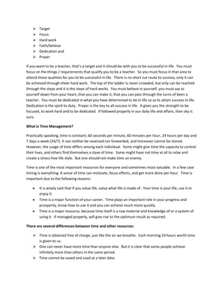  Target
 Focus
 Hard work
 Faith/believe
 Dedication and
 Prayer
If you want to be a teacher, that’s a target and it should be with you to be successful in life. You must
focus on the things / requirements that qualify you to be a teacher. So you must focus in that area to
attend those qualities for you to be successful in life. There is no short cut route to success, only it can
be achieved through sheer hard work. The top of the ladder is never crowded, but only can be reached
through the steps and it is the steps of hard works. You must believe in yourself, you must say to
yourself down from your heart, that you can make it, that you can pass through the turns of been a
teacher. You must be dedicated in what you have determined to do in life so as to attain success in life.
Dedication is the spirit to duty. Prayer is the key to all success in life. It gives you the strength to be
focused, to work hard and to be dedicated. If followed properly in our daily life and affairs, then sky is
ours.
What is Time Management?
Practically speaking, time is constant; 60 seconds per minute, 60 minutes per hour, 24 hours per day and
7 days a week (24/7). It can neither be reversed nor forwarded, and moreover cannot be stored.
However, the usage of time differs among each individual. Some might give time the capacity to control
their lives, and others find themselves a slave of time. Some might have not time at all to relax and
create a stress-free life style. But one should not make time an enemy.
Time is one of the most important resources for everyone and sometimes most valuable. In a few case
timing is everything. A sense of time can motivate, focus efforts, and get more done per hour. Time is
important due to the following reasons:
It is wisely said that if you value life, value what life is made of. Your time is your life, use it or
enjoy it.
Time is a major function of your career. Time plays an important role in your progress and
prosperity, know how to use it and you can achieve much more quickly.
Time is a major resource, because time itself is a raw material and knowledge of or a system of
using it. If managed properly, will give rise to the optimum result as required.
There are several differences between time and other resources:
 Time is obtained free of charge, just like the air we breathe. Each morning 24 hours worth time
is given to us.
 One can never have more time than anyone else. But it is clear that some people achieve
infinitely more than others in the same period.
 Time cannot be saved and used at a later date.
 