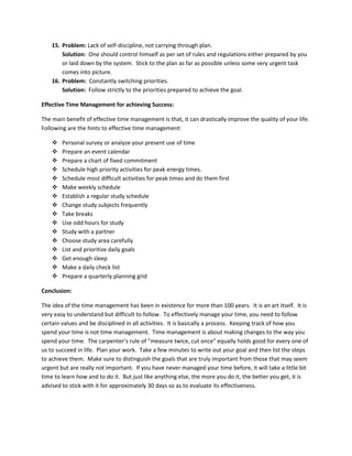 15. Problem: Lack of self-discipline, not carrying through plan.
Solution: One should control himself as per set of rules and regulations either prepared by you
or laid down by the system. Stick to the plan as far as possible unless some very urgent task
comes into picture.
16. Problem: Constantly switching priorities.
Solution: Follow strictly to the priorities prepared to achieve the goal.
Effective Time Management for achieving Success:
The main benefit of effective time management is that, it can drastically improve the quality of your life.
Following are the hints to effective time management:
 Personal survey or analyze your present use of time
 Prepare an event calendar
 Prepare a chart of fixed commitment
 Schedule high priority activities for peak energy times.
 Schedule most difficult activities for peak times and do them first
 Make weekly schedule
 Establish a regular study schedule
 Change study subjects frequently
 Take breaks
 Use odd hours for study
 Study with a partner
 Choose study area carefully
 List and prioritize daily goals
 Get enough sleep
 Make a daily check list
 Prepare a quarterly planning grid
Conclusion:
The idea of the time management has been in existence for more than 100 years. It is an art itself. It is
very easy to understand but difficult to follow. To effectively manage your time, you need to follow
certain values and be disciplined in all activities. It is basically a process. Keeping track of how you
spend your time is not time management. Time management is about making changes to the way you
spend your time. The carpenter’s rule of “measure twice, cut once” equally holds good for every one of
us to succeed in life. Plan your work. Take a few minutes to write out your goal and then list the steps
to achieve them. Make sure to distinguish the goals that are truly important from those that may seem
urgent but are really not important. If you have never managed your time before, it will take a little bit
time to learn how and to do it. But just like anything else, the more you do it, the better you get, it is
advised to stick with it for approximately 30 days so as to evaluate its effectiveness.
 