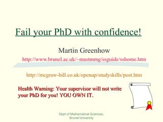 Dept of Mathematical Sciences,
Brunel University
Fail your PhD with confidence!
Martin Greenhow
http://www.brunel.ac.uk/~mastmmg/ssguide/sshome.htm
http://mcgraw-hill.co.uk/openup/studyskills/post.htm
Health Warning: Your supervisor will not writeHealth Warning: Your supervisor will not write
your PhD for you! YOU OWN IT.your PhD for you! YOU OWN IT.
 