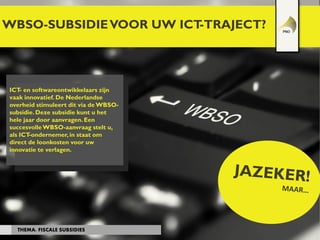 WBSO-SUBSIDIEVOOR UW ICT-TRAJECT?
THEMA: FISCALE SUBSIDIES
ICT- en softwareontwikkelaars zijn
vaak innovatief. De Nederlandse
overheid stimuleert dit via de WBSO-
subsidie.Deze subsidie kunt u het
hele jaar door aanvragen.Een
succesvolleWBSO-aanvraag stelt u,
als ICT-ondernemer,in staat om
direct de loonkosten voor uw
innovatie te verlagen.
 