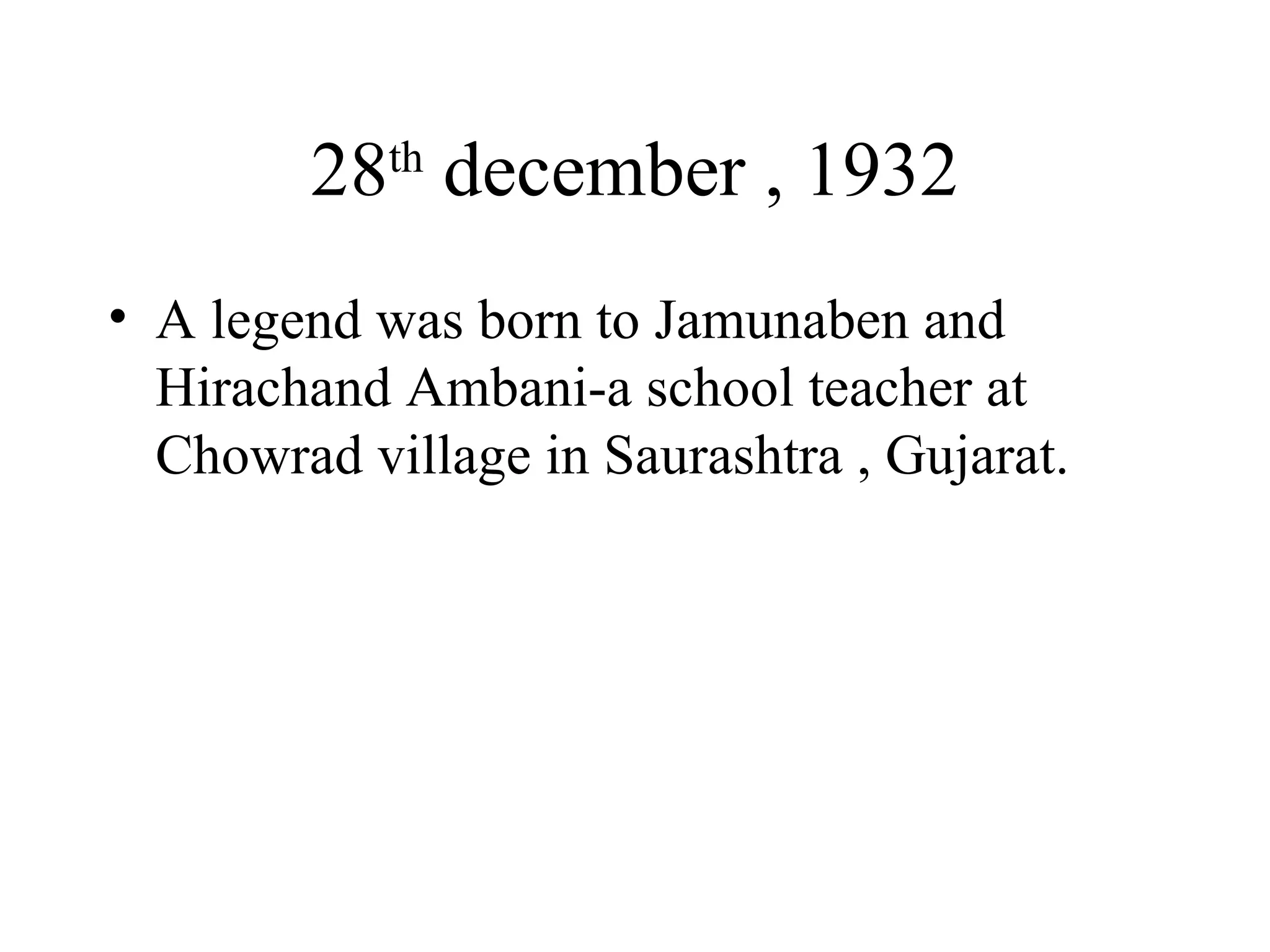 28 th  december , 1932 A legend was born to Jamunaben and Hirachand Ambani-a school teacher at Chowrad village in Saurashtra , Gujarat. 