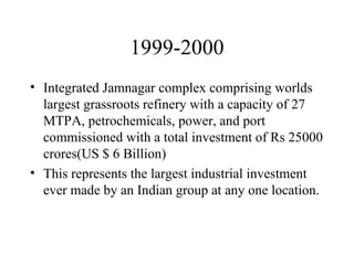 1999-2000 Integrated Jamnagar complex comprising worlds largest grassroots refinery with a capacity of 27 MTPA, petrochemicals, power, and port commissioned with a total investment of Rs 25000 crores(US $ 6 Billion) This represents the largest industrial investment ever made by an Indian group at any one location.  