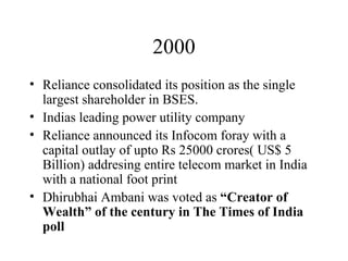 2000 Reliance consolidated its position as the single largest shareholder in BSES. Indias leading power utility company Reliance announced its Infocom foray with a capital outlay of upto Rs 25000 crores( US$ 5 Billion) addresing entire telecom market in India with a national foot print Dhirubhai Ambani was voted as  “Creator of Wealth” of the century in The Times of India poll   