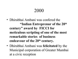 2000 Dhirubhai Ambani was confered the  “Indian Entreprenur of the 20 th  century” award by  FICCI for meticulous scripting of one of the most remarkable stories  of business endeavour of the 20 th  century. Dhirubhai Ambani was  felicitated  by the Municipal corporation of Greater Mumbai at a civic reception  