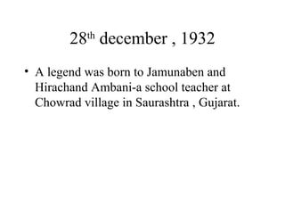 28 th  december , 1932 A legend was born to Jamunaben and Hirachand Ambani-a school teacher at Chowrad village in Saurashtra , Gujarat. 