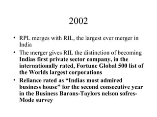 2002 RPL merges with RIL, the largest ever merger in India The merger gives RIL the distinction of becoming  Indias first private sector company, in the internationally rated, Fortune Global 500 list of the Worlds largest corporations Reliance rated as “Indias most admired business house” for the second consecutive year in the Business Barons-Taylors nelson sofres-Mode survey 