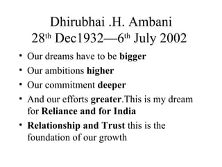 Dhirubhai .H. Ambani 28 th  Dec1932—6 th  July 2002  Our dreams have to be  bigger Our ambitions  higher Our commitment  deeper And our efforts  greater .This is my dream for  Reliance and for India Relationship and Trust  this is the foundation of our growth 