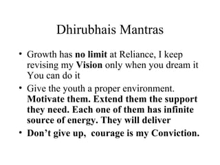 Dhirubhais Mantras Growth has  no limit  at Reliance, I keep revising my  Vision  only when you dream it  You can do it Give the youth a proper environment.  Motivate them. Extend them the support they need. Each one of them has infinite source of energy. They will deliver Don’t give up,  courage is my Conviction. 